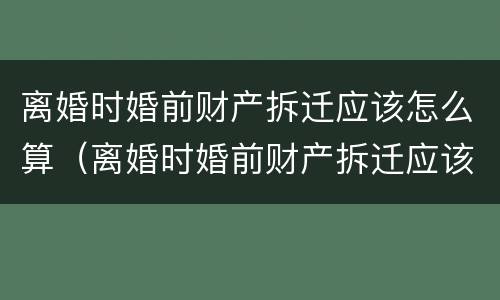 离婚时婚前财产拆迁应该怎么算（离婚时婚前财产拆迁应该怎么算呢）