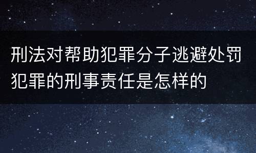 刑法对帮助犯罪分子逃避处罚犯罪的刑事责任是怎样的