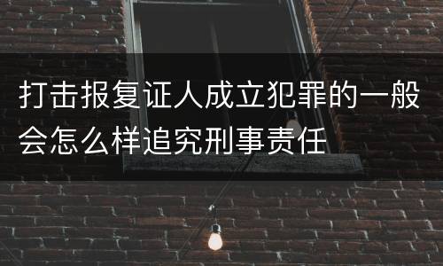 打击报复证人成立犯罪的一般会怎么样追究刑事责任