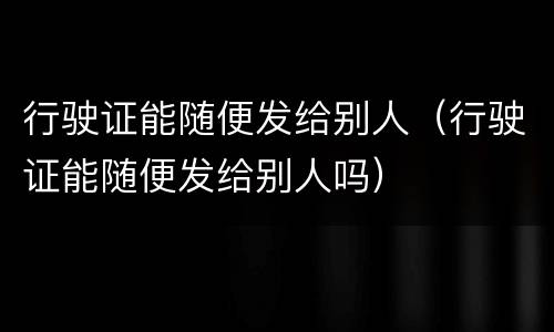 行驶证能随便发给别人（行驶证能随便发给别人吗）
