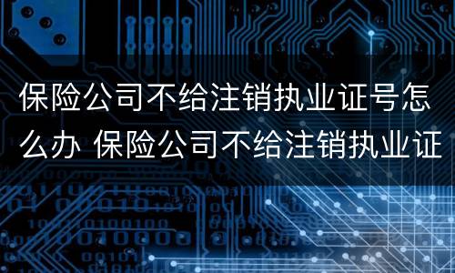 保险公司不给注销执业证号怎么办 保险公司不给注销执业证号怎么办理