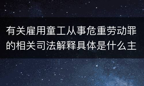 有关雇用童工从事危重劳动罪的相关司法解释具体是什么主要内容