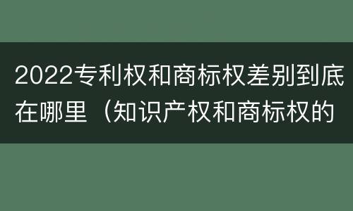 2022专利权和商标权差别到底在哪里（知识产权和商标权的区别）