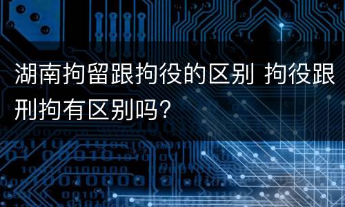 湖南拘留跟拘役的区别 拘役跟刑拘有区别吗?