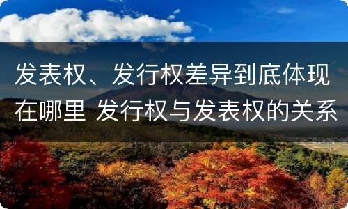 发表权、发行权差异到底体现在哪里 发行权与发表权的关系