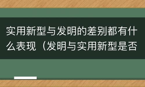 实用新型与发明的差别都有什么表现（发明与实用新型是否具有实用性）