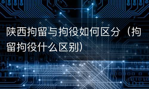 陕西拘留与拘役如何区分（拘留拘役什么区别）