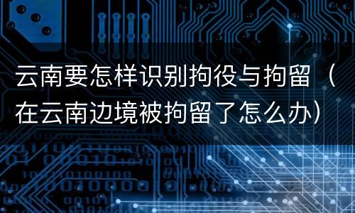云南要怎样识别拘役与拘留（在云南边境被拘留了怎么办）