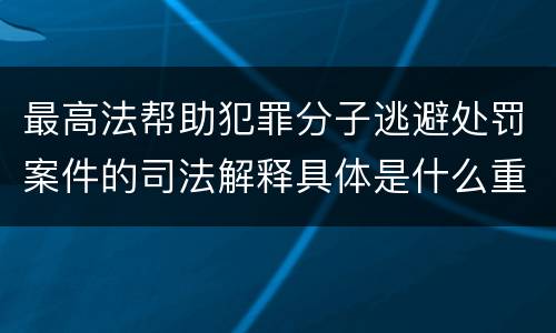 最高法帮助犯罪分子逃避处罚案件的司法解释具体是什么重要内容