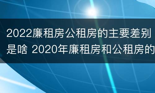 2022廉租房公租房的主要差别是啥 2020年廉租房和公租房的区别