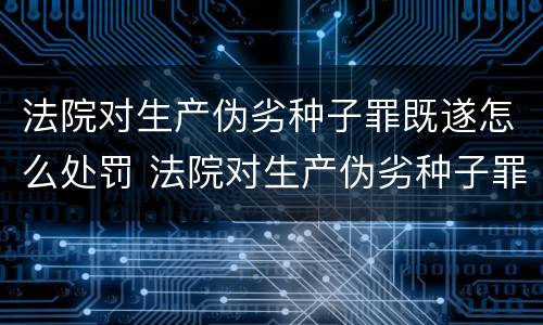 法院对生产伪劣种子罪既遂怎么处罚 法院对生产伪劣种子罪既遂怎么处罚标准