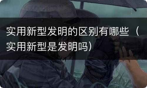 实用新型发明的区别有哪些（实用新型是发明吗）