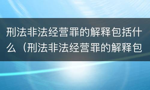 刑法非法经营罪的解释包括什么（刑法非法经营罪的解释包括什么内容）