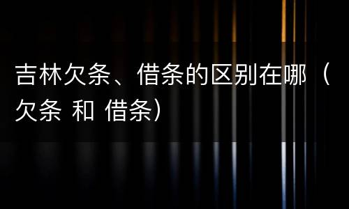 吉林欠条、借条的区别在哪（欠条 和 借条）