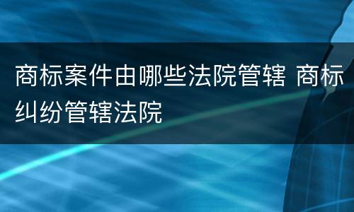 商标案件由哪些法院管辖 商标纠纷管辖法院