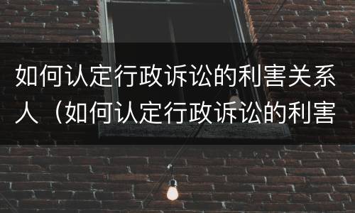 如何认定行政诉讼的利害关系人（如何认定行政诉讼的利害关系人是谁）