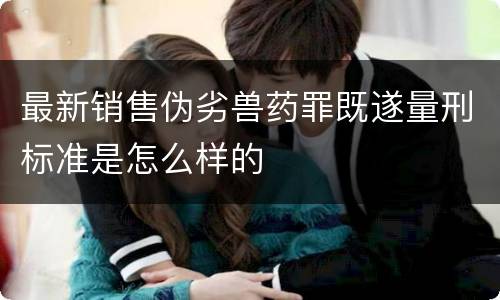 最新销售伪劣兽药罪既遂量刑标准是怎么样的