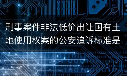 刑事案件非法低价出让国有土地使用权案的公安追诉标准是怎样的