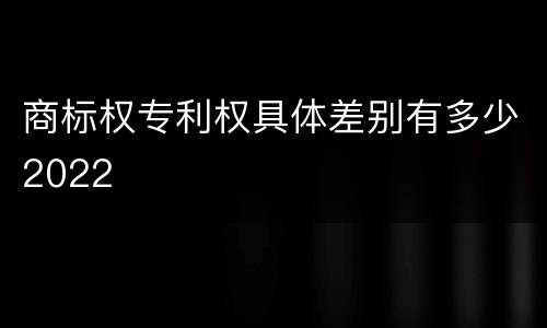 商标权专利权具体差别有多少2022