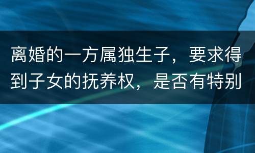 离婚的一方属独生子，要求得到子女的抚养权，是否有特别规定