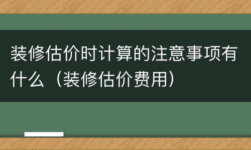 装修估价时计算的注意事项有什么（装修估价费用）