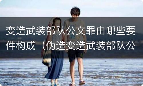 变造武装部队公文罪由哪些要件构成（伪造变造武装部队公文证件印章案例）
