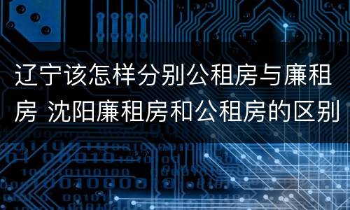 辽宁该怎样分别公租房与廉租房 沈阳廉租房和公租房的区别