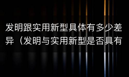 发明跟实用新型具体有多少差异（发明与实用新型是否具有实用性）