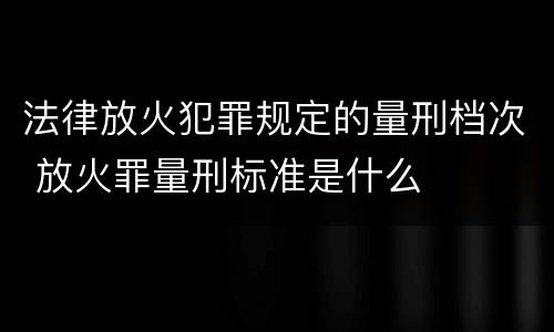 法律放火犯罪规定的量刑档次 放火罪量刑标准是什么