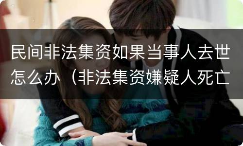 民间非法集资如果当事人去世怎么办（非法集资嫌疑人死亡还调查吗）