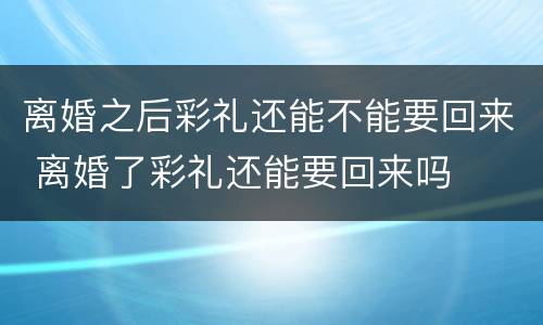 离婚之后彩礼还能不能要回来 离婚了彩礼还能要回来吗