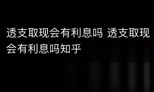 透支取现会有利息吗 透支取现会有利息吗知乎