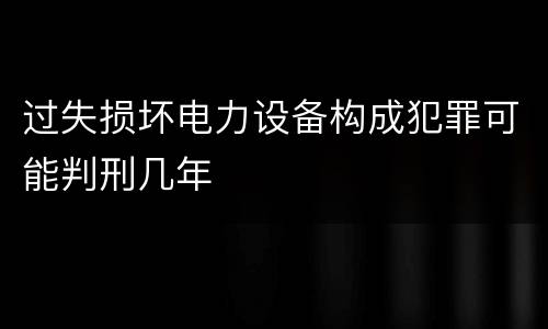 过失损坏电力设备构成犯罪可能判刑几年