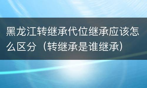 黑龙江转继承代位继承应该怎么区分（转继承是谁继承）