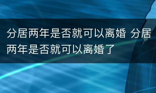 分居两年是否就可以离婚 分居两年是否就可以离婚了