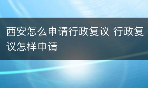 西安怎么申请行政复议 行政复议怎样申请