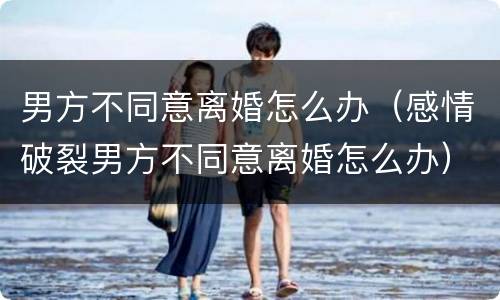 男方不同意离婚怎么办（感情破裂男方不同意离婚怎么办）