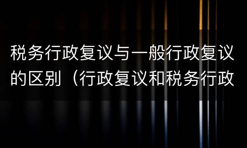 税务行政复议与一般行政复议的区别（行政复议和税务行政复议的区别）