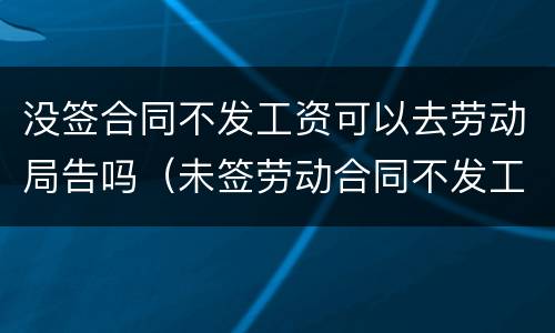 没签合同不发工资可以去劳动局告吗（未签劳动合同不发工资去劳动局投诉有用吗）