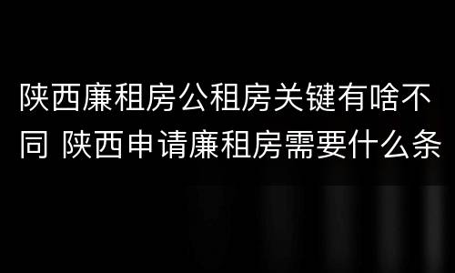 陕西廉租房公租房关键有啥不同 陕西申请廉租房需要什么条件