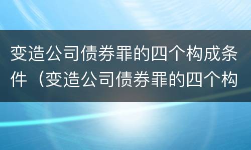 变造公司债券罪的四个构成条件（变造公司债券罪的四个构成条件是什么）