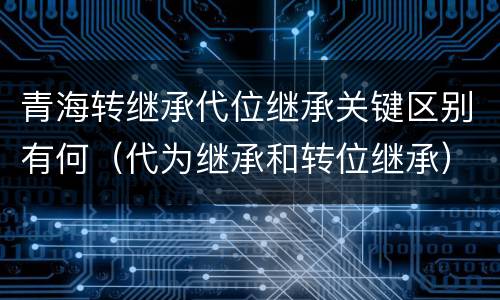青海转继承代位继承关键区别有何（代为继承和转位继承）