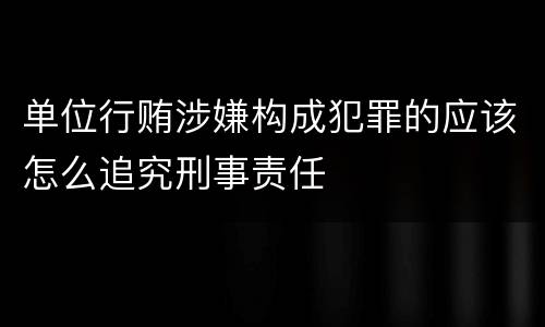 单位行贿涉嫌构成犯罪的应该怎么追究刑事责任