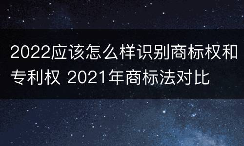 2022应该怎么样识别商标权和专利权 2021年商标法对比