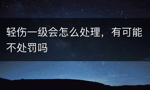 轻伤一级会怎么处理，有可能不处罚吗