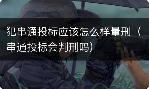 犯串通投标应该怎么样量刑（串通投标会判刑吗）