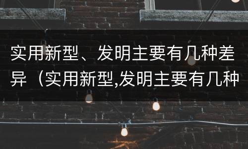 实用新型、发明主要有几种差异（实用新型,发明主要有几种差异类型）