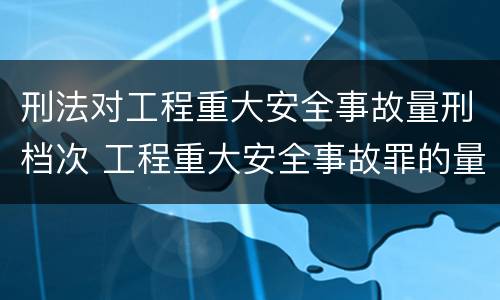 刑法对工程重大安全事故量刑档次 工程重大安全事故罪的量刑标准
