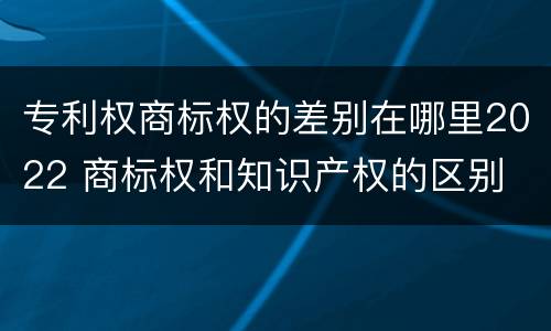 专利权商标权的差别在哪里2022 商标权和知识产权的区别