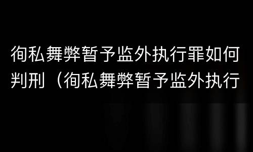 徇私舞弊暂予监外执行罪如何判刑（徇私舞弊暂予监外执行罪如何判刑）